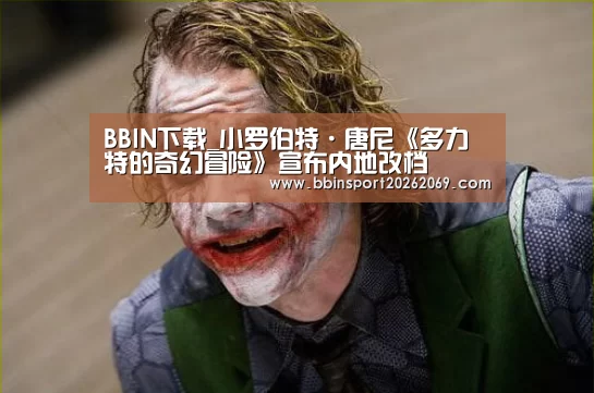 BBIN下载_小罗伯特·唐尼《多力特的奇幻冒险》宣布内地改档(图2) BBIN体育